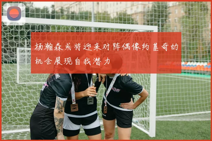 杨瀚森或将迎来对阵偶像约基奇的机会展现自我潜力