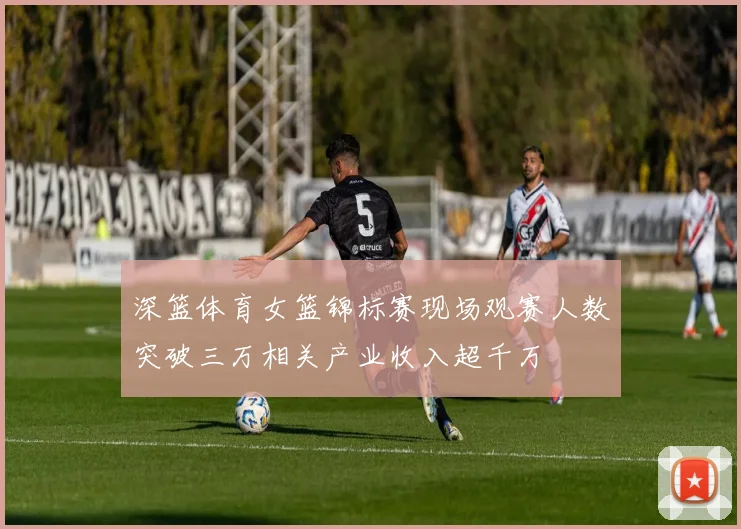 深篮体育女篮锦标赛现场观赛人数突破三万相关产业收入超千万
