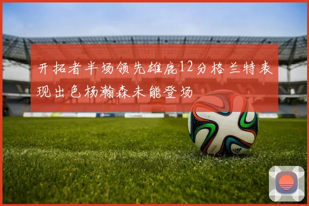 开拓者半场领先雄鹿12分格兰特表现出色杨瀚森未能登场