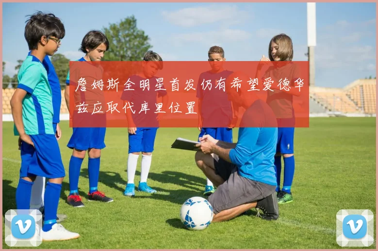 詹姆斯全明星首发仍有希望爱德华兹应取代库里位置