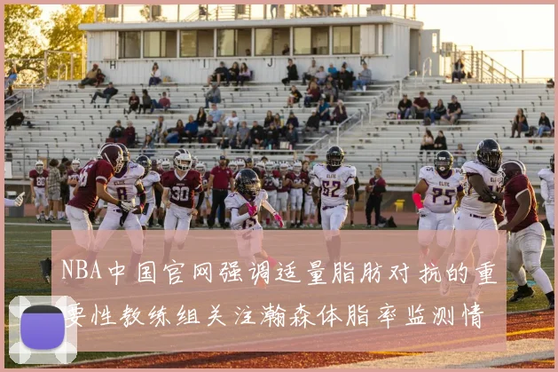 NBA中国官网强调适量脂肪对抗的重要性教练组关注瀚森体脂率监测情况