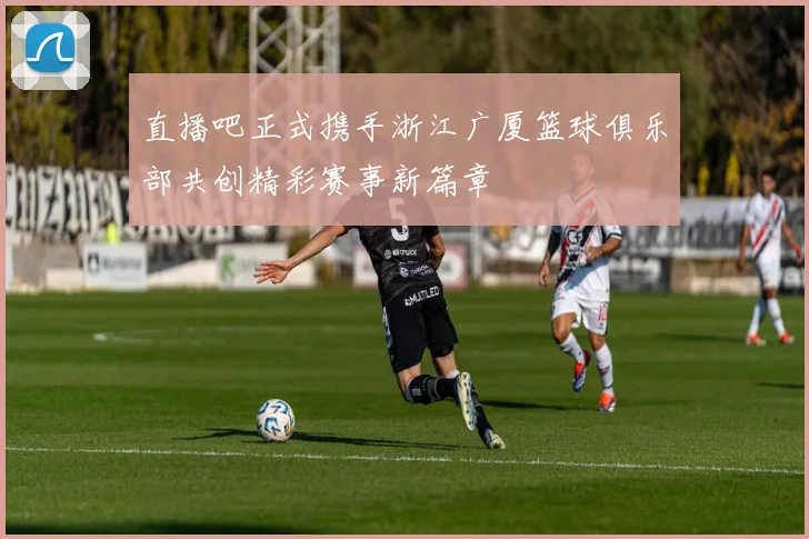 直播吧正式携手浙江广厦篮球俱乐部共创精彩赛事新篇章