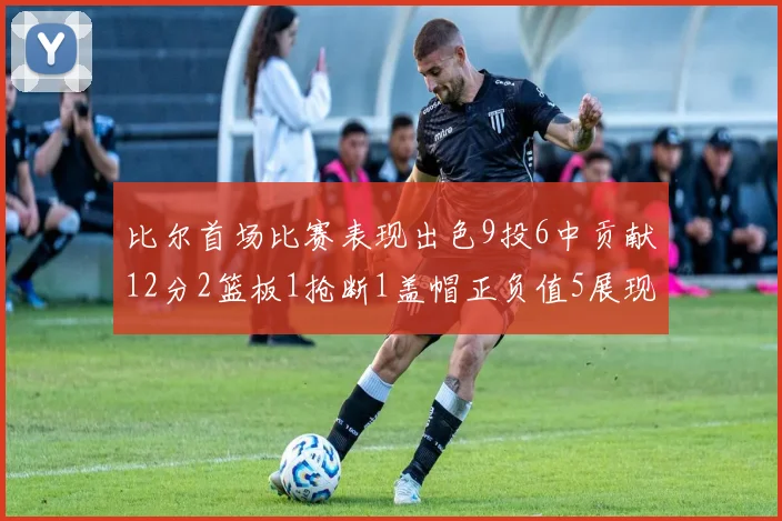 比尔首场比赛表现出色9投6中贡献12分2篮板1抢断1盖帽正负值5展现实力