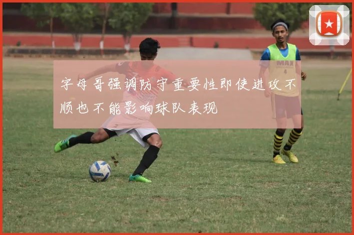 字母哥强调防守重要性即使进攻不顺也不能影响球队表现