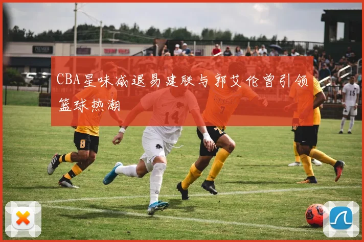 CBA星味减退易建联与郭艾伦曾引领篮球热潮