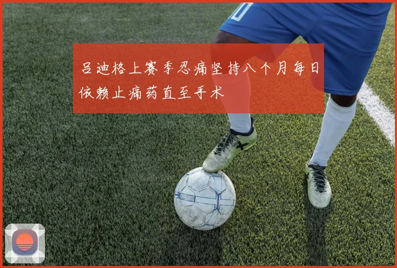 吕迪格上赛季忍痛坚持八个月每日依赖止痛药直至手术