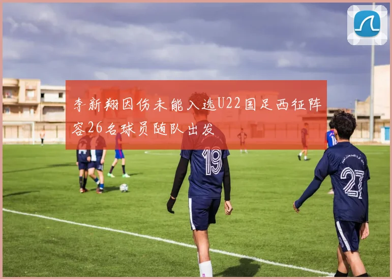 李新翔因伤未能入选U22国足西征阵容26名球员随队出发