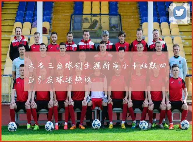 大洛三分球创生涯新高小卡幽默回应引发球迷热议