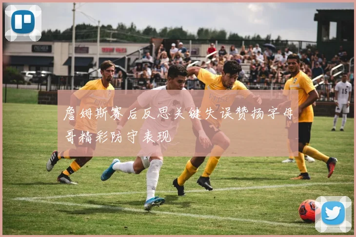 詹姆斯赛后反思关键失误赞扬字母哥精彩防守表现