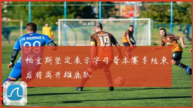 帕金斯坚定表示字母哥本赛季结束后将离开雄鹿队