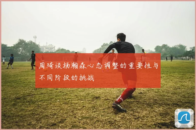 周琦谈杨瀚森心态调整的重要性与不同阶段的挑战
