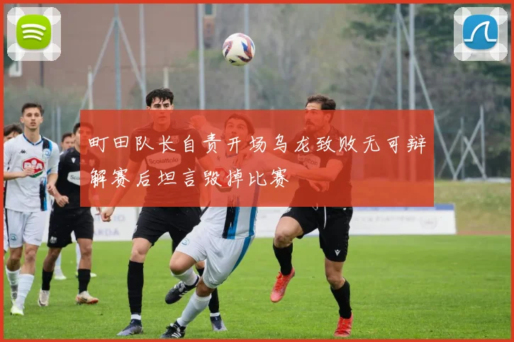 町田队长自责开场乌龙致败无可辩解赛后坦言毁掉比赛