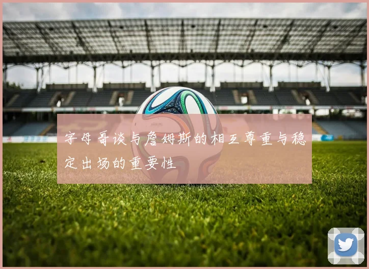 字母哥谈与詹姆斯的相互尊重与稳定出场的重要性