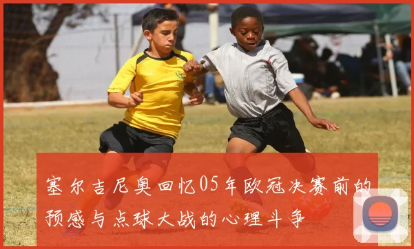 塞尔吉尼奥回忆05年欧冠决赛前的预感与点球大战的心理斗争