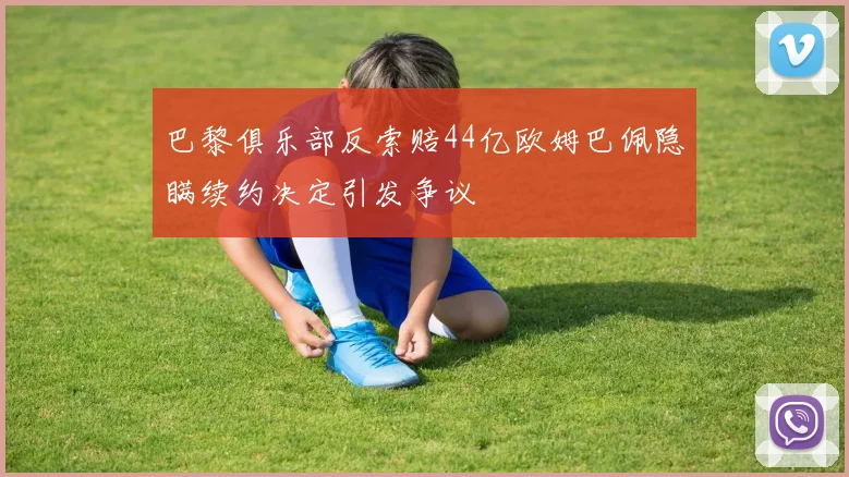 巴黎俱乐部反索赔44亿欧姆巴佩隐瞒续约决定引发争议