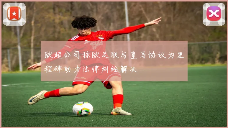 欧超公司称欧足联与皇马协议为里程碑助力法律纠纷解决