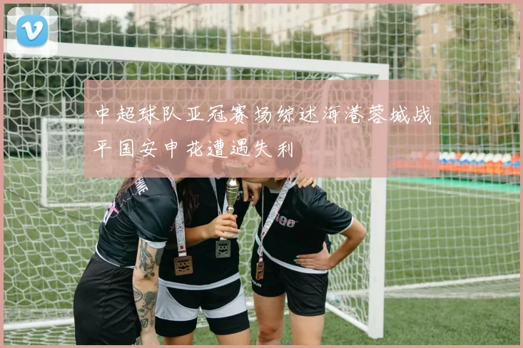 中超球队亚冠赛场综述海港蓉城战平国安申花遭遇失利