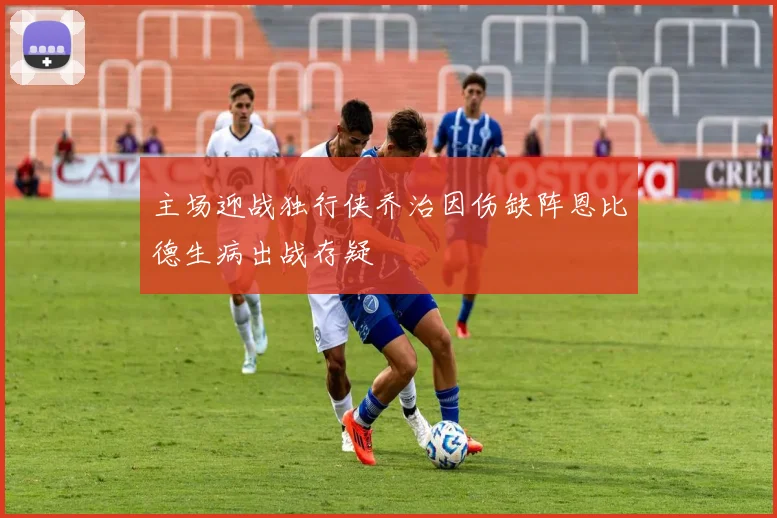 主场迎战独行侠乔治因伤缺阵恩比德生病出战存疑