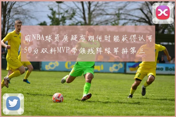 前NBA球员质疑布朗何时能获得认可50分双料MVP带领残阵绿军排第三