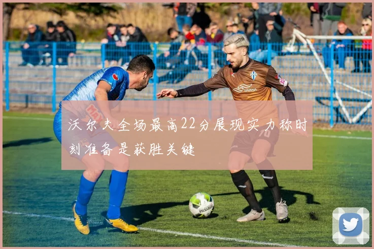 沃尔夫全场最高22分展现实力称时刻准备是获胜关键