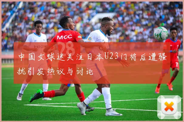 中国女球迷关注日本U23门将后遭骚扰引发热议与讨论