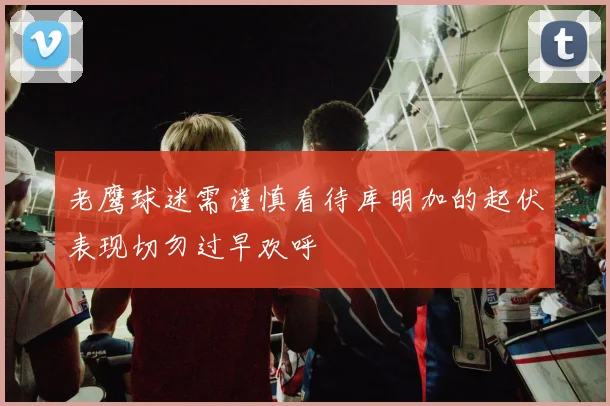 老鹰球迷需谨慎看待库明加的起伏表现切勿过早欢呼