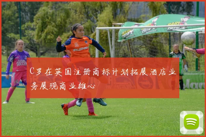 C罗在英国注册商标计划拓展酒店业务展现商业雄心