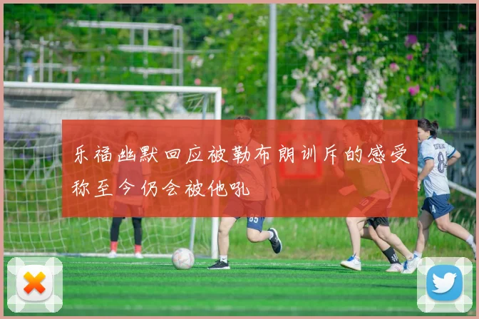 乐福幽默回应被勒布朗训斥的感受称至今仍会被他吼