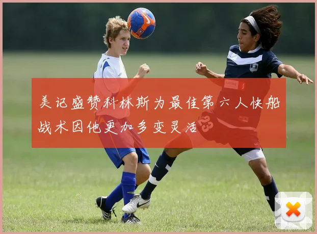 美记盛赞科林斯为最佳第六人快船战术因他更加多变灵活