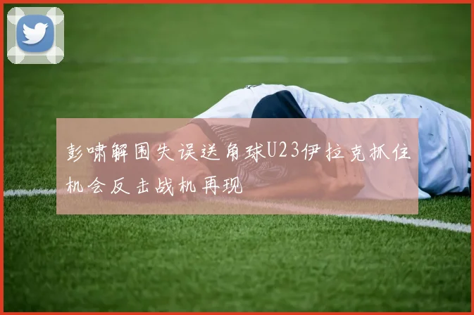 彭啸解围失误送角球U23伊拉克抓住机会反击战机再现