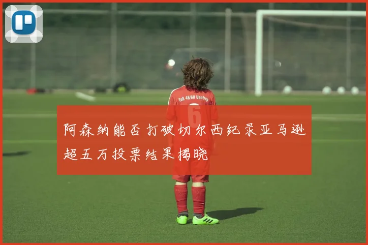 阿森纳能否打破切尔西纪录亚马逊超五万投票结果揭晓