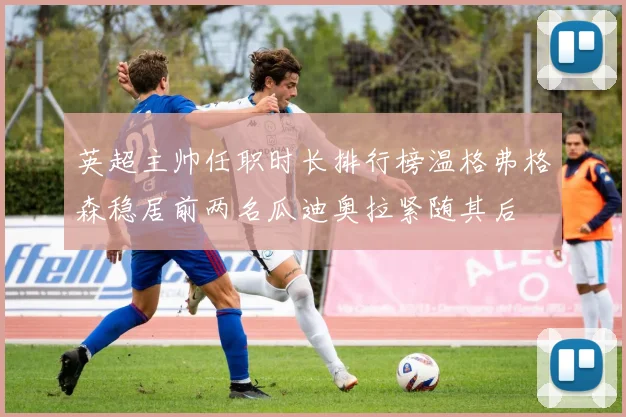 英超主帅任职时长排行榜温格弗格森稳居前两名瓜迪奥拉紧随其后