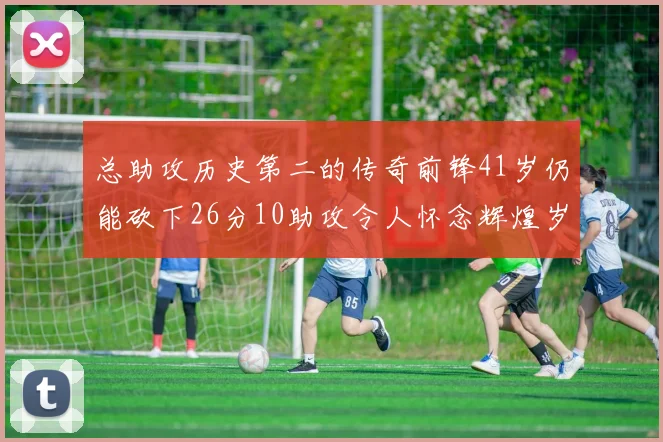 总助攻历史第二的传奇前锋41岁仍能砍下26分10助攻令人怀念辉煌岁月