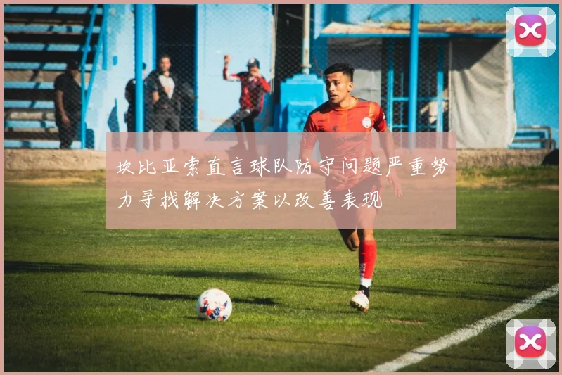 坎比亚索直言球队防守问题严重努力寻找解决方案以改善表现