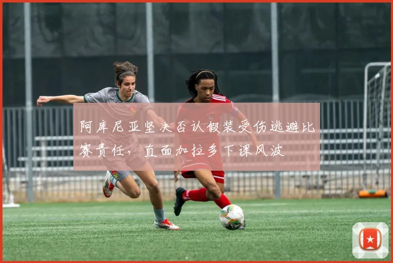阿库尼亚坚决否认假装受伤逃避比赛责任，直面加拉多下课风波