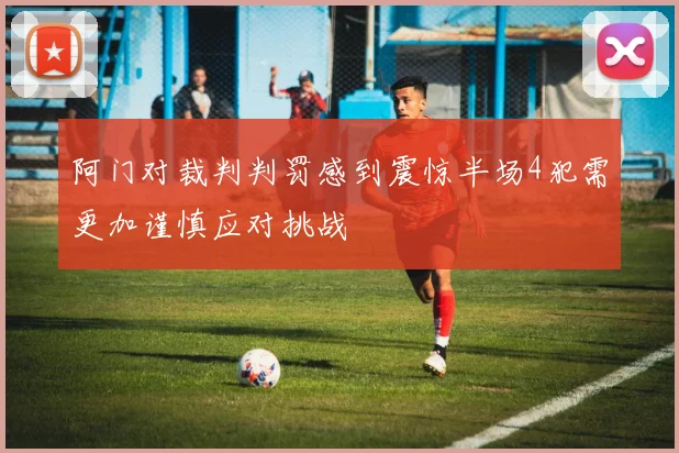 阿门对裁判判罚感到震惊半场4犯需更加谨慎应对挑战