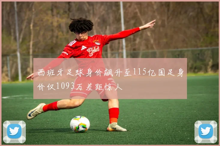 西班牙足球身价飙升至115亿国足身价仅1093万差距惊人