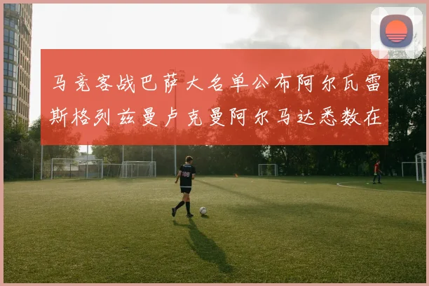 马竞客战巴萨大名单公布阿尔瓦雷斯格列兹曼卢克曼阿尔马达悉数在列