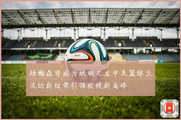 杨瀚森将成为姚明之后中美篮球交流的新纽带引领收视新高峰