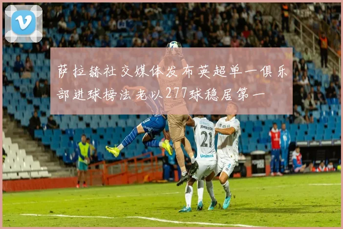 萨拉赫社交媒体发布英超单一俱乐部进球榜法老以277球稳居第一