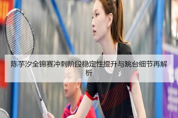陈芋汐全锦赛冲刺阶段稳定性提升与跳台细节再解析 - ayx